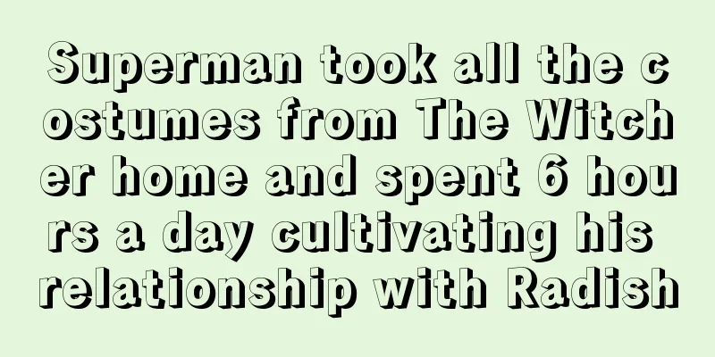 Superman took all the costumes from The Witcher home and spent 6 hours a day cultivating his relationship with Radish