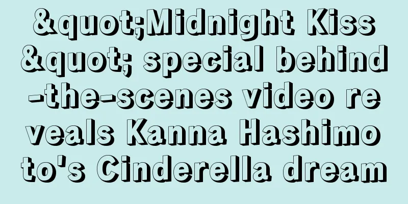 "Midnight Kiss" special behind-the-scenes video reveals Kanna Hashimoto's Cinderella dream