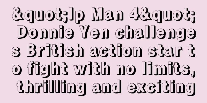 "Ip Man 4" Donnie Yen challenges British action star to fight with no limits, thrilling and exciting