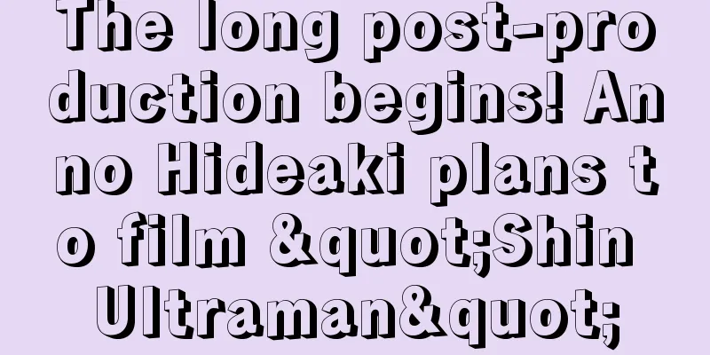 The long post-production begins! Anno Hideaki plans to film "Shin Ultraman"