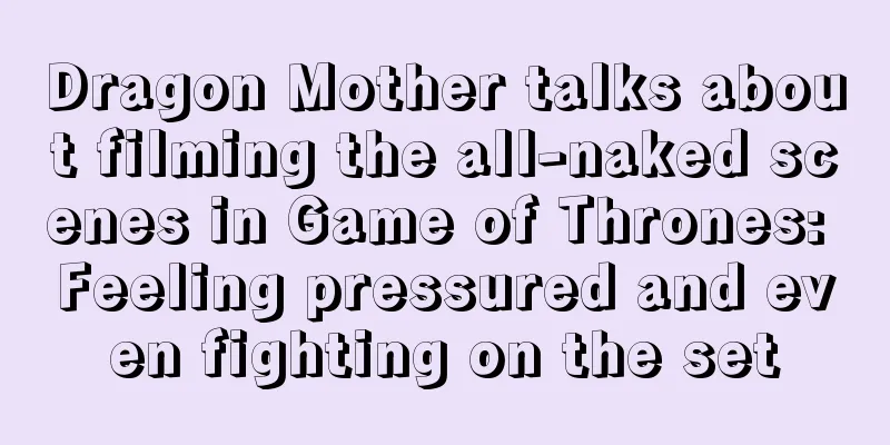 Dragon Mother talks about filming the all-naked scenes in Game of Thrones: Feeling pressured and even fighting on the set