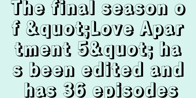 The final season of "Love Apartment 5" has been edited and has 36 episodes