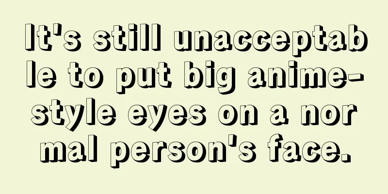 It's still unacceptable to put big anime-style eyes on a normal person's face.