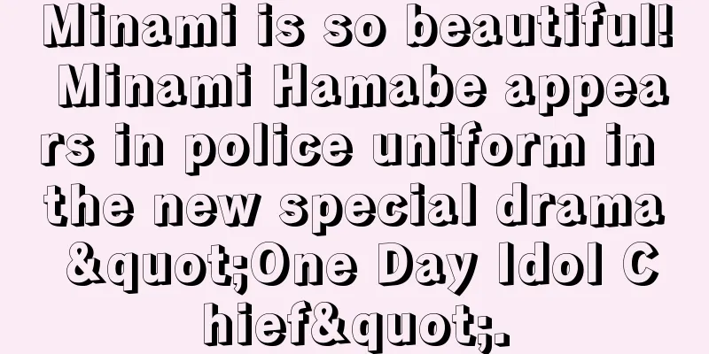 Minami is so beautiful! Minami Hamabe appears in police uniform in the new special drama "One Day Idol Chief".