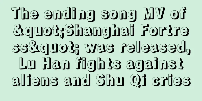 The ending song MV of "Shanghai Fortress" was released, Lu Han fights against aliens and Shu Qi cries