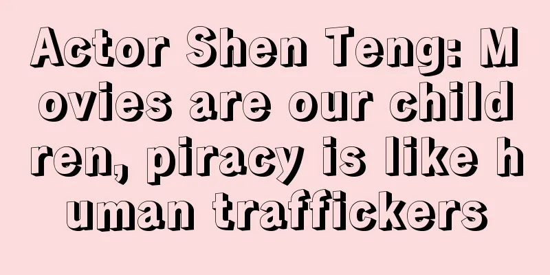 Actor Shen Teng: Movies are our children, piracy is like human traffickers