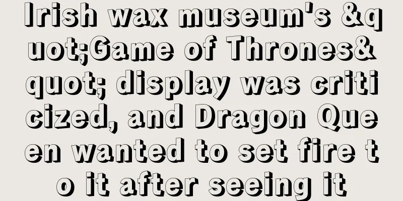 Irish wax museum's "Game of Thrones" display was criticized, and Dragon Queen wanted to set fire to it after seeing it