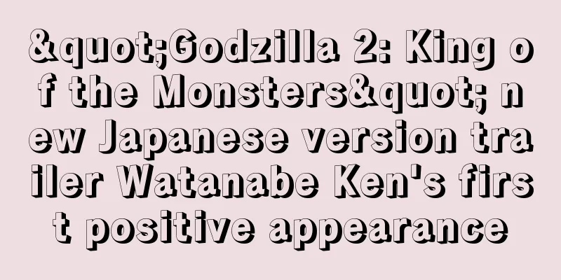 "Godzilla 2: King of the Monsters" new Japanese version trailer Watanabe Ken's first positive appearance
