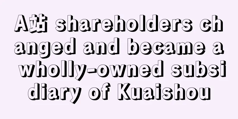 A站 shareholders changed and became a wholly-owned subsidiary of Kuaishou