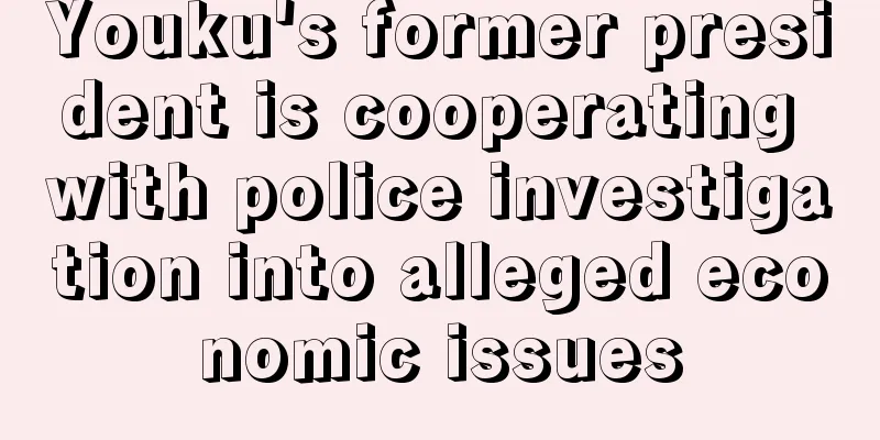 Youku's former president is cooperating with police investigation into alleged economic issues
