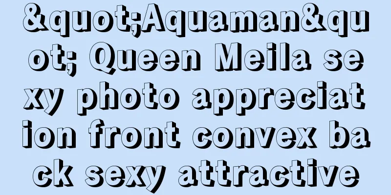 "Aquaman" Queen Meila sexy photo appreciation front convex back sexy attractive